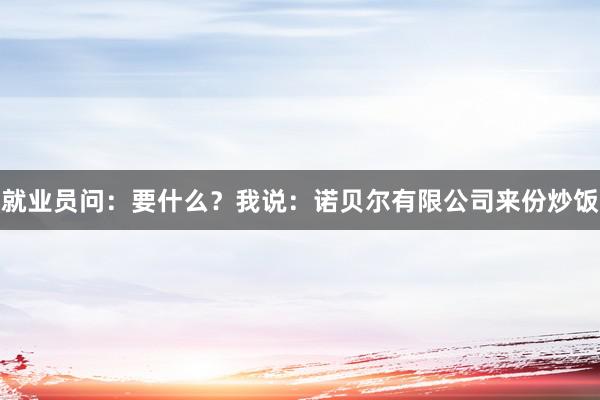 就业员问：要什么？我说：诺贝尔有限公司来份炒饭
