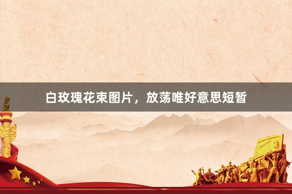 白玫瑰花束图片，放荡唯好意思短暂